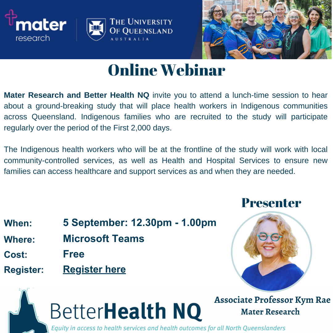 Mater Research and Better Health NQ invite you to attend a lunch-time session to hear about a ground-breaking stud that will place health workers in Indigenous communities across Queensland. Indigenous families who are recruited to the study will participate regularly over the period of the First 2,000 days. 